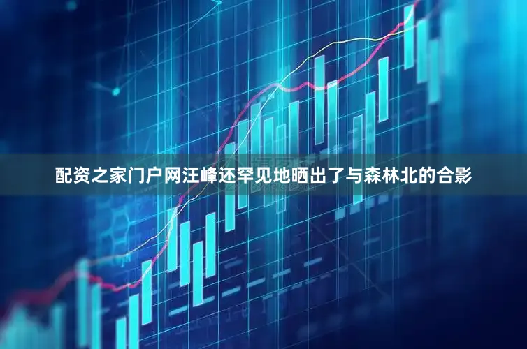 配资之家门户网汪峰还罕见地晒出了与森林北的合影