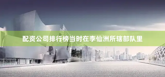 配资公司排行榜当时在李仙洲所辖部队里