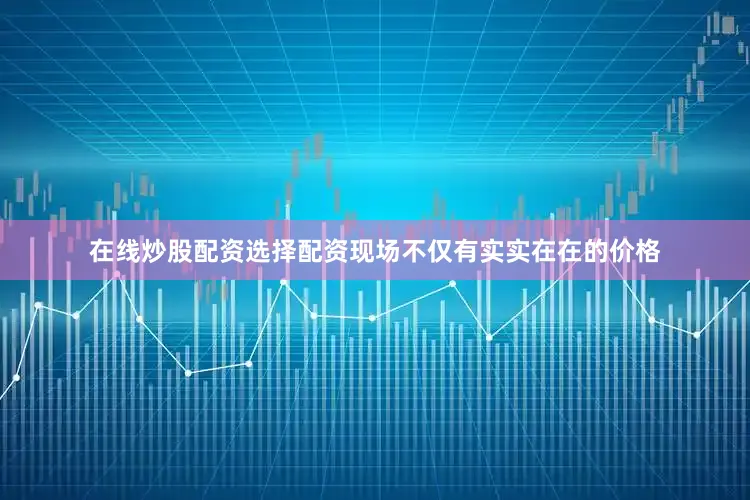在线炒股配资选择配资现场不仅有实实在在的价格