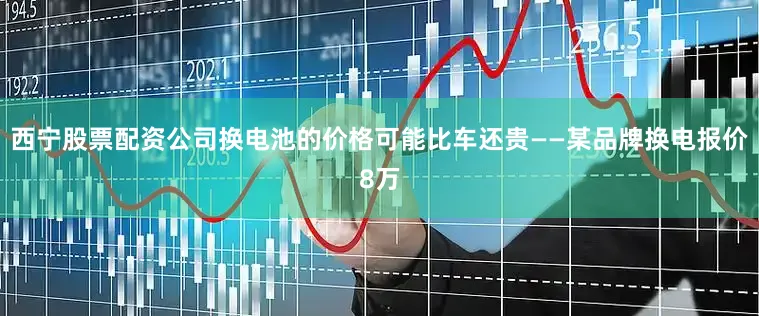 西宁股票配资公司换电池的价格可能比车还贵——某品牌换电报价8万