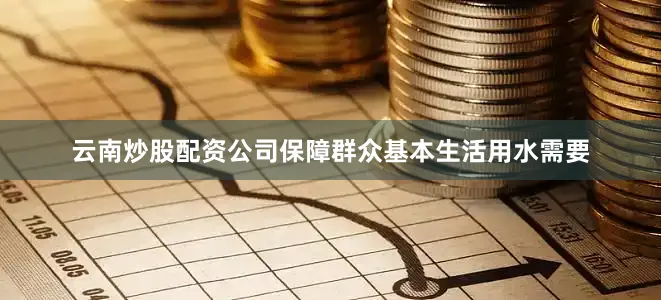 云南炒股配资公司保障群众基本生活用水需要