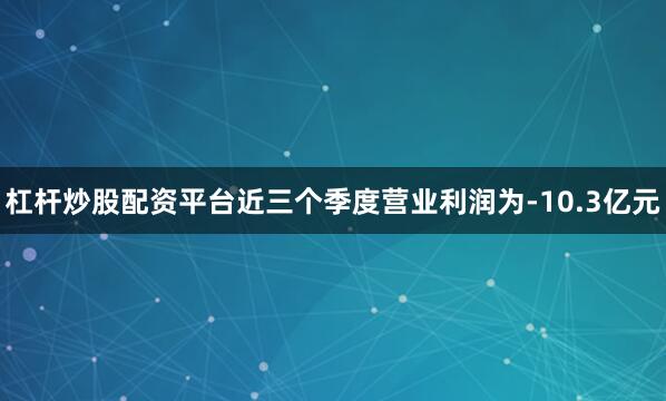杠杆炒股配资平台近三个季度营业利润为-10.3亿元